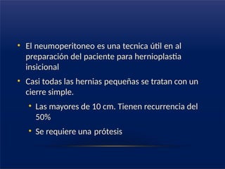 • El neumoperitoneo es una tecnica útil en al
preparación del paciente para hernioplastia
insicional
• Casi todas las hernias pequeñas se tratan con un
cierre simple.
• Las mayores de 10 cm. Tienen recurrencia del
50%
• Se requiere una prótesis
 