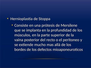 • Hernioplastia de Stoppa
• Consiste en una prótesis de Mersilene
que se implanta en la profundidad de los
músculos, en la parte superior de la
vaina posterior del recto o el peritoneo y
se extiende mucho mas allá de los
bordes de los defectos mioaponeuroticos
 