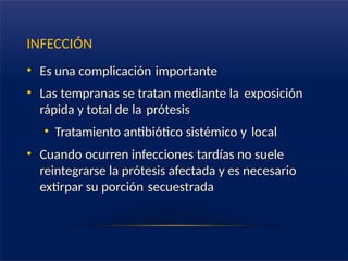 INFECCIÓN
• Es una complicación importante
• Las tempranas se tratan mediante la exposición
rápida y total de la prótesis
• Tratamiento antibiótico sistémico y local
• Cuando ocurren infecciones tardías no suele
reintegrarse la prótesis afectada y es necesario
extirpar su porción secuestrada
 