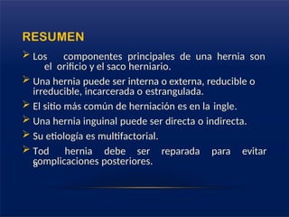 RESUMEN
 Los componentes principales de una hernia son
el orificio y el saco herniario.
 Una hernia puede ser interna o externa, reducible o
irreducible, incarcerada o estrangulada.
 El sitio más común de herniación es en la ingle.
 Una hernia inguinal puede ser directa o indirecta.
 Su etiología es multifactorial.
 Tod
a
hernia debe ser reparada para evitar
complicaciones posteriores.
 