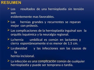  Los resultados de una hernioplastia sin tensión
son
evidentemente mas favorables.
 Las hernias grandes y recurrentes se reparan
mejor con prótesis.
 Las complicaciones de la hernioplastia inguinal son la
orquitis isquémica y la neuralgia regional.
 La hernia umbilical es común en lactantes y
cierra espontáneamente si es menor de 1.5 cm.
 La obesidad y las infecciones son las causas de
la
hernia incisional.
 La infección es una complicación común de cualquier
hernioplastia y puede ser temprana o tardía.
RESUMEN
 