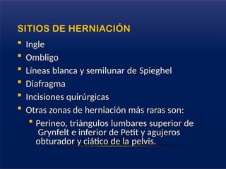 SITIOS DE HERNIACIÓN
 Ingle
 Ombligo
 Líneas blanca y semilunar de Spieghel
 Diafragma
 Incisiones quirúrgicas
 Otras zonas de herniación más raras son:
 Perineo, triángulos lumbares superior de
Grynfelt e inferior de Petit y agujeros
obturador y ciático de la pelvis.
 