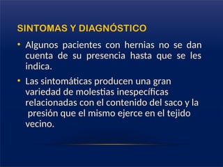 SINTOMAS Y DIAGNÓSTICO
• Algunos pacientes con hernias no se dan
cuenta de su presencia hasta que se les
indica.
• Las sintomáticas producen una gran
variedad de molestias inespecíficas
relacionadas con el contenido del saco y la
presión que el mismo ejerce en el tejido
vecino.
 