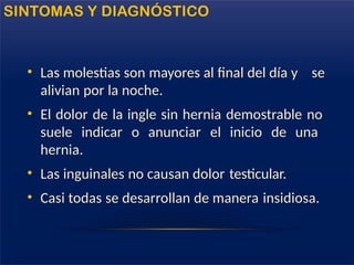 SINTOMAS Y DIAGNÓSTICO
• Las molestias son mayores al final del día y se
alivian por la noche.
• El dolor de la ingle sin hernia demostrable no
suele indicar o anunciar el inicio de una
hernia.
• Las inguinales no causan dolor testicular.
• Casi todas se desarrollan de manera insidiosa.
 