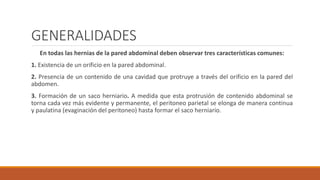 GENERALIDADES
En todas las hernias de la pared abdominal deben observar tres características comunes:
1. Existencia de un orificio en la pared abdominal.
2. Presencia de un contenido de una cavidad que protruye a través del orificio en la pared del
abdomen.
3. Formación de un saco herniario. A medida que esta protrusión de contenido abdominal se
torna cada vez más evidente y permanente, el peritoneo parietal se elonga de manera continua
y paulatina (evaginación del peritoneo) hasta formar el saco herniario.
 