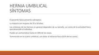 HERNIA UMBILICAL
SÍNTOMAS
El paciente típico presenta sobrepeso.
La mayoría son mujeres de 35 a 50 años.
Los síntomas de las hernias en general dependen de su tamaño, así como de la actividad física
que desarrolle el individuo.
Puede ser asintomática hasta en 39% de los casos.
Tumoración en la cicatriz umbilical, con dolor al esfuerzo físico (61% de los casos).
 