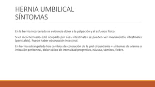 HERNIA UMBILICAL
SÍNTOMAS
En la hernia incarcerada se evidencia dolor a la palpación y el esfuerzo físico.
Si el saco herniario esté ocupado por asas intestinales se pueden ver movimientos intestinales
(peristalsis). Puede haber obstrucción intestinal.
En hernia estrangulada hay cambios de coloración de la piel circundante + síntomas de alarma o
irritación peritoneal, dolor cólico de intensidad progresiva, náusea, vómitos, fiebre.
 