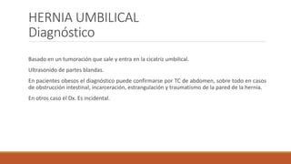 HERNIA UMBILICAL
Diagnóstico
Basado en un tumoración que sale y entra en la cicatriz umbilical.
Ultrasonido de partes blandas.
En pacientes obesos el diagnóstico puede confirmarse por TC de abdomen, sobre todo en casos
de obstrucción intestinal, incarceración, estrangulación y traumatismo de la pared de la hernia.
En otros caso el Dx. Es incidental.
 