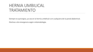 HERNIA UMBILICAL
TRATAMIENTO
Siempre es quirúrgico, ya sea en la hernia umbilical o en cualquiera de la pared abdominal.
Electiva o de emergencia según sintomatología.
 