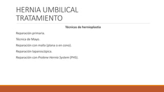 HERNIA UMBILICAL
TRATAMIENTO
Técnicas de hernioplastia
Reparación primaria.
Técnica de Mayo.
Reparación con malla (plana o en cono).
Reparación laparoscópica.
Reparación con Prolene Hernia System (PHS).
 