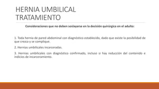 HERNIA UMBILICAL
TRATAMIENTO
Consideraciones que no deben soslayarse en la decisión quirúrgica en el adulto:
1. Toda hernia de pared abdominal con diagnóstico establecido, dado que existe la posibilidad de
que crezca y se complique.
2. Hernias umbilicales incarceradas.
3. Hernias umbilicales con diagnóstico confirmado, incluso si hay reducción del contenido e
indicios de incarceramiento.
 