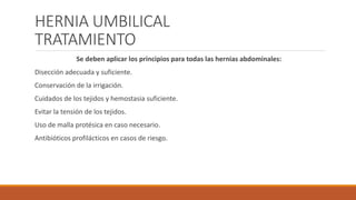 HERNIA UMBILICAL
TRATAMIENTO
Se deben aplicar los principios para todas las hernias abdominales:
Disección adecuada y suficiente.
Conservación de la irrigación.
Cuidados de los tejidos y hemostasia suficiente.
Evitar la tensión de los tejidos.
Uso de malla protésica en caso necesario.
Antibióticos profilácticos en casos de riesgo.
 