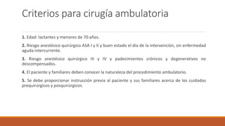 Criterios para cirugía ambulatoria
1. Edad: lactantes y menores de 70 años.
2. Riesgo anestésico quirúrgico ASA I y II y buen estado el día de la intervención, sin enfermedad
aguda intercurrente.
3. Riesgo anestésico quirúrgico III y IV y padecimientos crónicos y degenerativos no
descompensados.
4. El paciente y familiares deben conocer la naturaleza del procedimiento ambulatorio.
5. Se debe proporcionar instrucción previa al paciente y sus familiares acerca de los cuidados
prequirúrgicos y posquirúrgicos.
 