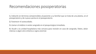 Recomendaciones posoperatorias
1. Indicarle en términos comprensibles al paciente y su familiar que se trata de una plastia, en el
preoperatorio y de nueva cuenta en el posoperatorio.
2. Favorecer el autocuidado.
3. Llamar al médico si existe sangrado en el posquirúrgico inmediato.
4. Acudir a la unidad hospitalaria más cercana para revisión en caso de sangrado, fiebre, dolor
intenso o algún otro síntoma o signo anormal.
 