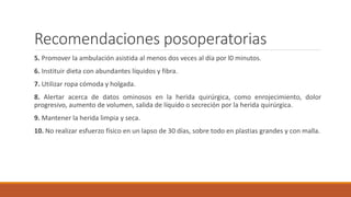 Recomendaciones posoperatorias
5. Promover la ambulación asistida al menos dos veces al día por l0 minutos.
6. Instituir dieta con abundantes líquidos y fibra.
7. Utilizar ropa cómoda y holgada.
8. Alertar acerca de datos ominosos en la herida quirúrgica, como enrojecimiento, dolor
progresivo, aumento de volumen, salida de líquido o secreción por la herida quirúrgica.
9. Mantener la herida limpia y seca.
10. No realizar esfuerzo físico en un lapso de 30 días, sobre todo en plastias grandes y con malla.
 