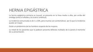 HERNIA EPIGÁSTRICA
La hernia epigástrica primaria es inusual; se presenta en la línea media o alba, por arriba del
ombligo (entre el xifoides y la cicatriz umbilical).
La incidencia comunicada es de 1 a 10%, pero muchas son asintomáticas por lo que la incidencia
puede ser mayor.
Existe un predominio de los hombres respecto de las mujeres.
La mitad de los pacientes que la padecen presenta defectos múltiples de la pared al momento
de su presentación.
 