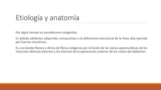Etiología y anatomía
Por algún tiempo se consideraron congénitas.
Es debida adefectos adquiridos consecutivos a la deficiencia estructural de la línea alba ejercida
por fuerzas mecánicas.
Es una banda fibrosa y densa de fibras colágenas por la fusión de las vainas aponeuróticas de los
músculos oblicuos externos y los internos de la aponeurosis anterior de los rectos del abdomen.
 