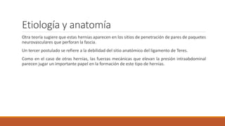 Etiología y anatomía
Otra teoría sugiere que estas hernias aparecen en los sitios de penetración de pares de paquetes
neurovasculares que perforan la fascia.
Un tercer postulado se refiere a la debilidad del sitio anatómico del ligamento de Teres.
Como en el caso de otras hernias, las fuerzas mecánicas que elevan la presión intraabdominal
parecen jugar un importante papel en la formación de este tipo de hernias.
 