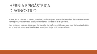 HERNIA EPIGÁSTRICA
DIAGNÓSTICO
Como en el caso de la hernia umbilical, en los sujetos obesos los estudios de extensión como
tomografía, ultrasonido u otros pueden ser de utilidad en el diagnóstico.
Los síntomas y signos dependen del tamaño del defecto, si bien en este tipo de hernia el dolor
es el más frecuente y se precipita de inmediato al ejecutar esfuerzo físico.
 