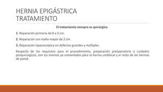 HERNIA EPIGÁSTRICA
TRATAMIENTO
El tratamiento siempre es quirúrgico
1. Reparación primaria de 0 a 2 cm.
2. Reparación con malla mayor de 2 cm.
3. Reparación laparoscópica en defectos grandes y múltiples.
Respecto de los requisitos para el procedimiento, preparación preoperatoria o cuidados
posquirúrgicos, son los mismos ya comentados para la hernia umbilical y el resto de las hernias
de pared.
 