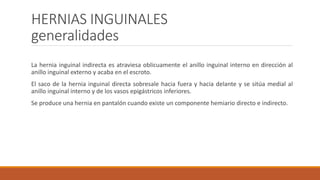HERNIAS INGUINALES
generalidades
La hernia inguinal indirecta es atraviesa oblicuamente el anillo inguinal interno en dirección al
anillo inguinal externo y acaba en el escroto.
El saco de la hernia inguinal directa sobresale hacia fuera y hacia delante y se sitúa medial al
anillo inguinal interno y de los vasos epigástricos inferiores.
Se produce una hernia en pantalón cuando existe un componente hemiario directo e indirecto.
 