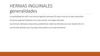 HERNIAS INGUINALES
generalidades
La posibilidad de sufrir una hernia inguinal aumenta 25 veces mas en el sexo masculino.
La hernia inguinal indirecta es la mas común, al margen del sexo.
Las hernias indirectas masculinas predominan sobre las directas con una relación de 2:1.
Las hernias directas son muy poco frecuentes en el sexo femenino.
 