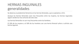 HERNIAS INGUINALES
generalidades
Se observa un predominio femenino en las hernias femorales, que se aproxima a 10:1.
Aunque las hernias femorales sean mas frecuentes entre las mujeres, las hernias inguinales
siguen siendo las mas comunes de este sexo.
Las hernias femorales no son muy frecuentes entre los hombres.
El 10% de las mujeres y el 50% de los hombres con una hernia femoral sufren o sufrirán una
hernia inguinal.
 