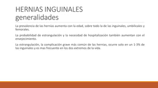 HERNIAS INGUINALES
generalidades
La prevalencia de las hernias aumenta con la edad, sobre todo la de las inguinales, umbilicales y
femorales.
La probabilidad de estrangulación y la necesidad de hospitalización también aumentan con el
envejecimiento.
La estrangulación, la complicación grave más común de las hernias, ocurre solo en un 1-3% de
las inguinales y es mas frecuente en los dos extremos de la vida.
 