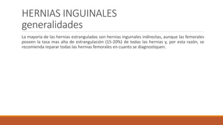 HERNIAS INGUINALES
generalidades
La mayoría de las hernias estranguladas son hernias inguinales indirectas, aunque las femorales
poseen la tasa mas alta de estrangulación (15-20%) de todas las hernias y, por esta razón, se
recomienda reparar todas las hernias femorales en cuanto se diagnostiquen.
 