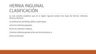 HERNIA INGUINAL
CLASIFICACIÓN
La más sencilla establece que en la región inguinal existen tres tipos de hernias: indirecta,
directa y femoral.
La clasificación de McVay, define cuatro tipos:
a) hernia indirecta pequeña,
b) hernia indirecta mediana,
c) hernia indirecta grande junto con hernia directa, y
d) hernia femoral.
 