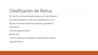 Clasificación de Nyhus
3. Tipo III: la hernia del adulto maduro y el viejo. Defectos
de la pared posterior. El tipo III se subdivide en A, B y C.
a) Tipo III A: todas las hernias pequeñas y grandes de
tipo directo.
• Hernia inguinal directa.
b) Tipo III B.
• Hernia indirecta con dilatación importante del orificio
inguinal interno.
 