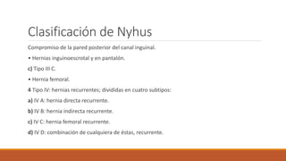 Clasificación de Nyhus
Compromiso de la pared posterior del canal inguinal.
• Hernias inguinoescrotal y en pantalón.
c) Tipo III C.
• Hernia femoral.
4 Tipo IV: hernias recurrentes; divididas en cuatro subtipos:
a) IV A: hernia directa recurrente.
b) IV B: hernia indirecta recurrente.
c) IV C: hernia femoral recurrente.
d) IV D: combinación de cualquiera de éstas, recurrente.
 