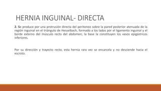 HERNIA INGUINAL- DIRECTA
2. Se produce por una protrusión directa del peritoneo sobre la pared posterior atenuada de la
región inguinal en el triángulo de Hesselbach, formado a los lados por el ligamento inguinal y el
borde externo del músculo recto del abdomen; la base la constituyen los vasos epigástricos
inferiores.
Por su dirección y trayecto recto, esta hernia rara vez se encarcela y no desciende hacia el
escroto.
 