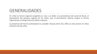 GENERALIDADES
En niñas la hernia inguinal congénita es rara y se debe a la persistencia del canal de Nuck, el
equivalente del proceso vaginal de los niños, que al permanecer abierto origina la hernia
inguinal que se dirige hacia los labios mayores.
La presencia de hernia contralateral es variable: fluctúa entre 10 a 20%; es más común en niños
menores de dos años.
 