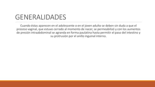 GENERALIDADES
Cuando éstas aparecen en el adolescente o en el joven adulto se deben sin duda a que el
proceso vaginal, que estuvo cerrado al momento de nacer, se permeabilizó y con los aumentos
de presión intraabdominal se agranda en forma paulatina hasta permitir el paso del intestino y
su protrusión por el anillo inguinal interno.
 