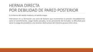 HERNIA DIRECTA
POR DEBILIDAD DE PARED POSTERIOR
Es la hernia del adulto maduro y el adulto mayor.
Intervienen en su formación una serie de factores que incrementan la presión intraabdominal,
como el estreñimiento, cargar bultos pesados, la tos persistente del fumador, la dificultad para
vaciar la vejiga de prostático y las lesiones obstructivas del intestino grueso entre otras .
 