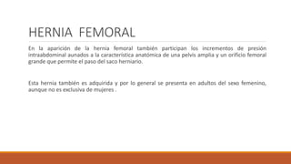 HERNIA FEMORAL
En la aparición de la hernia femoral también participan los incrementos de presión
intraabdominal aunados a la característica anatómica de una pelvis amplia y un orificio femoral
grande que permite el paso del saco herniario.
Esta hernia también es adquirida y por lo general se presenta en adultos del sexo femenino,
aunque no es exclusiva de mujeres .
 