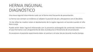 HERNIA INGUINAL
DIAGNÓSTICO
Una masa inguinal intermitente suele ser la forma más frecuente de presentación.
La hernia casi siempre se evidencia al adoptar la posición de pie y desaparece con el decúbito.
En los niños las madres notan el abultamiento de la región inguinal o el escroto cuando el niño
llora o puja.
Puede existir dolor inguinal relacionado con la presencia prolongada de contenido intestinal en
el saco herniario o con atrapamiento de éste al producirse el fenómeno de encarcelación.
En ocasiones el paciente experimenta dolor al caminar o al estar de pie durante mucho tiempo.
 