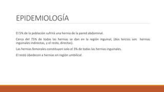 EPIDEMIOLOGÍA
El 5% de la población sufrirá una hernia de la pared abdominal.
Cerca del 75% de todas las hernias se dan en la región inguinal, (dos tercios son hernias
inguinales indirectas, y el resto, directas).
Las hernias femorales constituyen solo el 3% de todas las hernias inguinales.
El resto obedecen a hernias en región umbilical.
 