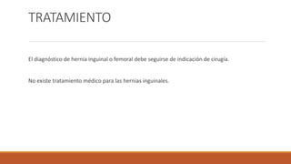 TRATAMIENTO
El diagnóstico de hernia inguinal o femoral debe seguirse de indicación de cirugía.
No existe tratamiento médico para las hernias inguinales.
 