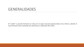 GENERALIDADES
Las hernias de la pared abdominal ocurren cuando la aponeurosis y la fascia no están cubiertas
por musculo estriado.
Suelen aparecer en las regiones inguinal, femoral y umbilical, línea alba, parte inferior de la línea
semilunar y zonas de incisión previa.
El “cuello” o puerta hemiaria se sitúa en la capa musculo-aponeurotica mas interna, donde el
saco hemiario esta revestido por peritoneo y sobresale del cuello.
 