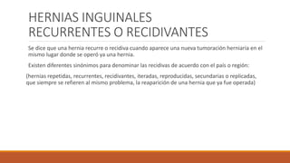 HERNIAS INGUINALES
RECURRENTES O RECIDIVANTES
Se dice que una hernia recurre o recidiva cuando aparece una nueva tumoración herniaria en el
mismo lugar donde se operó ya una hernia.
Existen diferentes sinónimos para denominar las recidivas de acuerdo con el país o región:
(hernias repetidas, recurrentes, recidivantes, iteradas, reproducidas, secundarias o replicadas,
que siempre se refieren al mismo problema, la reaparición de una hernia que ya fue operada)
 