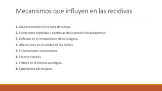 Mecanismos que influyen en las recidivas
1. Excesiva tensión en la línea de sutura.
2. Elevaciones repetidas o continuas de la presión intraabdominal.
3. Defectos en el metabolismo de la colágena.
4. Alteraciones en la calidad de los tejidos.
5. Enfermedades relacionadas.
6. Factores locales.
7. Errores en la técnica quirúrgica.
8. Experiencia del cirujano.
 