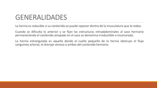 GENERALIDADES
La hernia es reducible si su contenido se puede reponer dentro de la musculatura que lo rodea.
Cuando se dificulta lo anterior y se fijan las estructuras intraabdominales al saco herniario
permaneciendo el contenido atrapado en el saco se denomina irreductible o incarcerada.
La hernia estrangulada es aquella donde el cuello pequeño de la hernia obstruye el flujo
sanguíneo arterial, el drenaje venoso o ambos del contenido hemiario.
 
