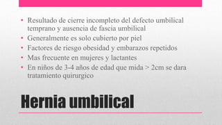 Hernia umbilical
• Resultado de cierre incompleto del defecto umbilical
temprano y ausencia de fascia umbilical
• Generalmente es solo cubierto por piel
• Factores de riesgo obesidad y embarazos repetidos
• Mas frecuente en mujeres y lactantes
• En niños de 3-4 años de edad que mida > 2cm se dara
tratamiento quirurgico
 