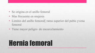 Hernia femoral
• Se origina en el anillo femoral
• Mas frecuente en mujeres
• Limites del anillo femoral[ rama superior del pubis yvena
femoral
• Tiene mayor peligro de encarcelamiento
 