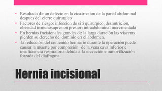 Hernia incisional
• Resultado de un defecto en la cicatrizaion de la pared abdominal
despues del cierre quirurgico
• Factores de riesgo: infeccion de siti quirurgico, desnutricion,
obesidad inmunosupresion presion intraabdominal incrementada
• En hernias incisionales grandes de la larga duración las vísceras
pierden su derecho de dominio en el abdomen.
• la reducción del contenido herniario durante la operación puede
causar la muerte por compresión de la vena cava inferior e
insuficiencia respiratoria debida a la elevación e inmovilización
forzada del diafragma.
 
