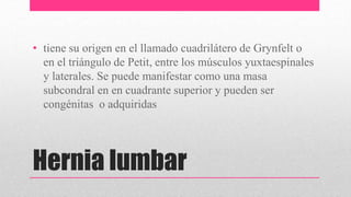 Hernia lumbar
• tiene su origen en el llamado cuadrilátero de Grynfelt o
en el triángulo de Petit, entre los músculos yuxtaespinales
y laterales. Se puede manifestar como una masa
subcondral en en cuadrante superior y pueden ser
congénitas o adquiridas
 