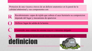 definicion
Protusion de una viscera a traves de un defecto anatomico en la pared de la
cabidad abdominal y sus componentes son
Recubrimiento: capas de tejido que cubren el saco herniario su composicion
depende del lugar y mecanismo de aparicion
Orificio: lugar de salida de la hernia
Contenido: mas comun de omento mayor e intestino delgado
Saco: contiene la hernia puede tener recubrimiento de peritoneo
 