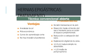 HERNIASEPIGÁSTRICAS:
TRATAMIENTO
Ventajas
■ Anestesia local
■ Máseconómica
■ Curva de aprendizaje corta
■ No hay invasión al peritoneo
Procedimiento
■ Incisión transversa en la piel.
■ Disección hasta el borde del
saco herniario para acceder
al espacio preperitoneal.
■ Reducción o extirpación del
saco.
■ Exploración digital de la zona.
■ ≤1.5 cm 🡒 sutura simple no
absorbible.
■ >1.5 🡒 malla de
polipropileno
Técnica convencional abierta
 